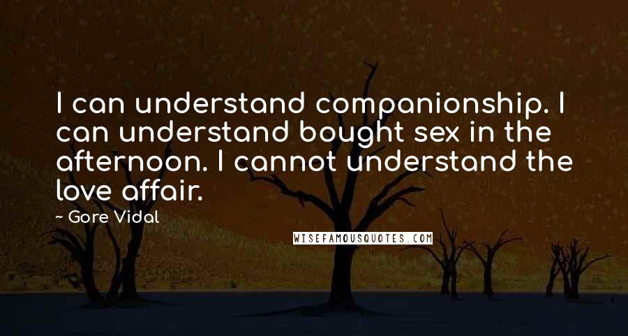 Gore Vidal Quotes: I can understand companionship. I can understand bought sex in the afternoon. I cannot understand the love affair.