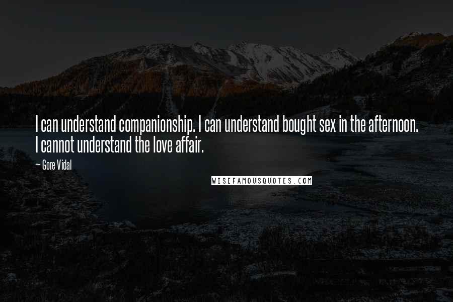 Gore Vidal Quotes: I can understand companionship. I can understand bought sex in the afternoon. I cannot understand the love affair.