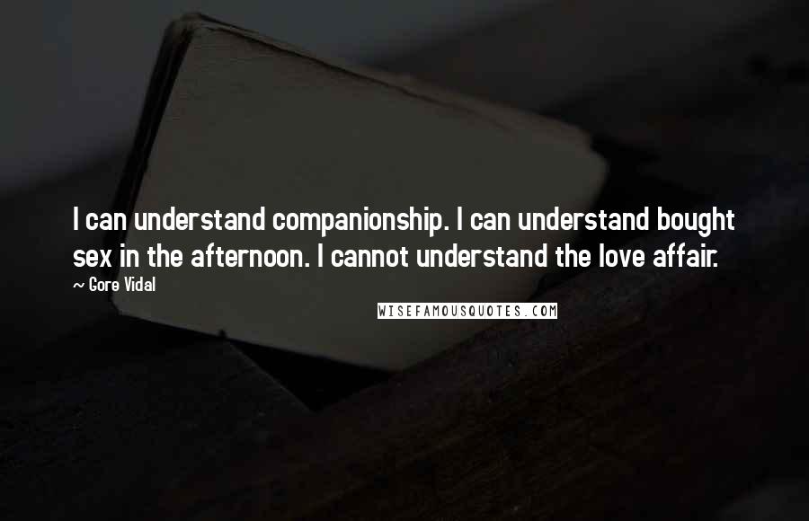 Gore Vidal Quotes: I can understand companionship. I can understand bought sex in the afternoon. I cannot understand the love affair.