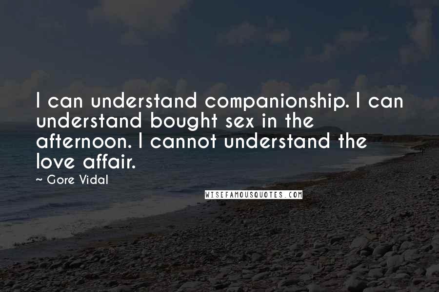 Gore Vidal Quotes: I can understand companionship. I can understand bought sex in the afternoon. I cannot understand the love affair.