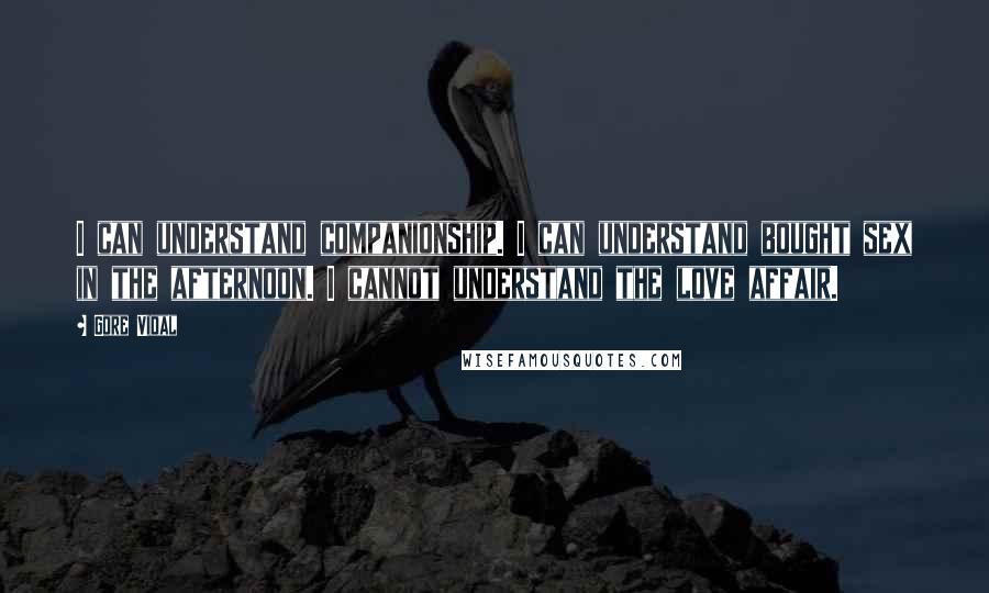 Gore Vidal Quotes: I can understand companionship. I can understand bought sex in the afternoon. I cannot understand the love affair.
