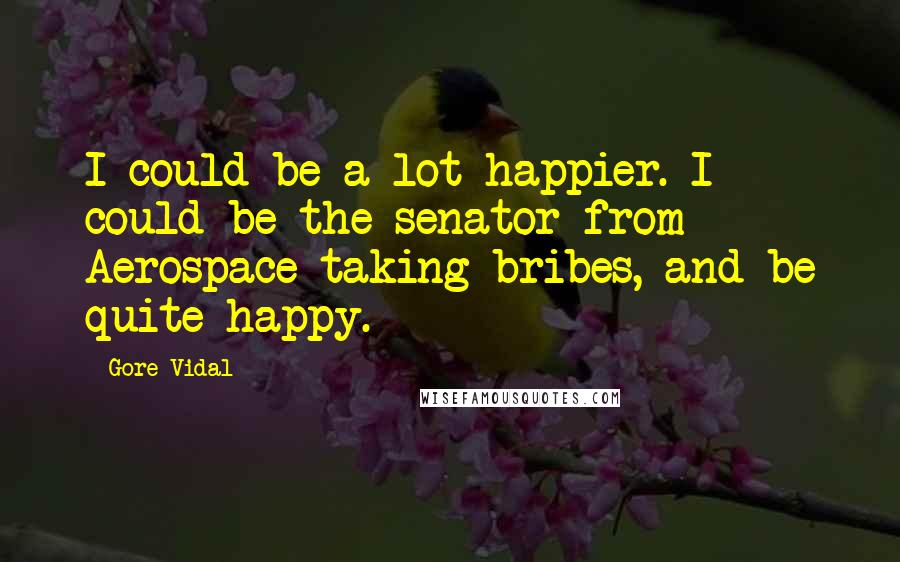 Gore Vidal Quotes: I could be a lot happier. I could be the senator from Aerospace taking bribes, and be quite happy.