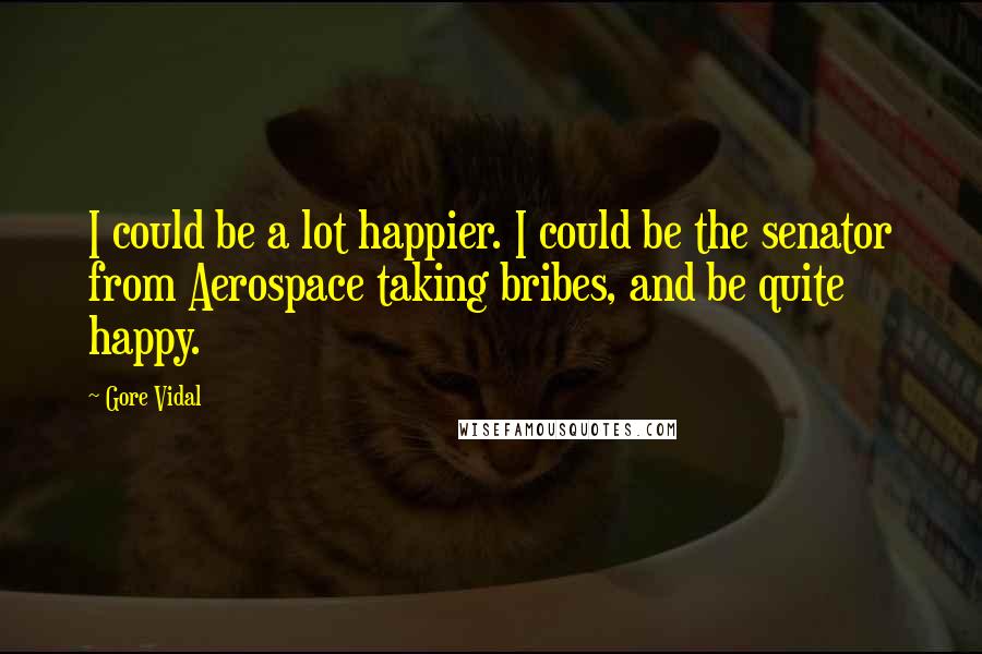 Gore Vidal Quotes: I could be a lot happier. I could be the senator from Aerospace taking bribes, and be quite happy.