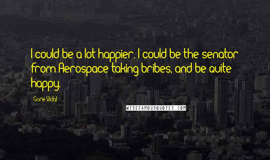 Gore Vidal Quotes: I could be a lot happier. I could be the senator from Aerospace taking bribes, and be quite happy.