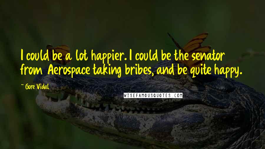 Gore Vidal Quotes: I could be a lot happier. I could be the senator from Aerospace taking bribes, and be quite happy.