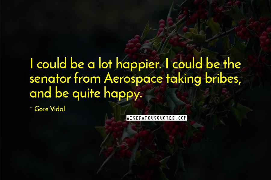 Gore Vidal Quotes: I could be a lot happier. I could be the senator from Aerospace taking bribes, and be quite happy.