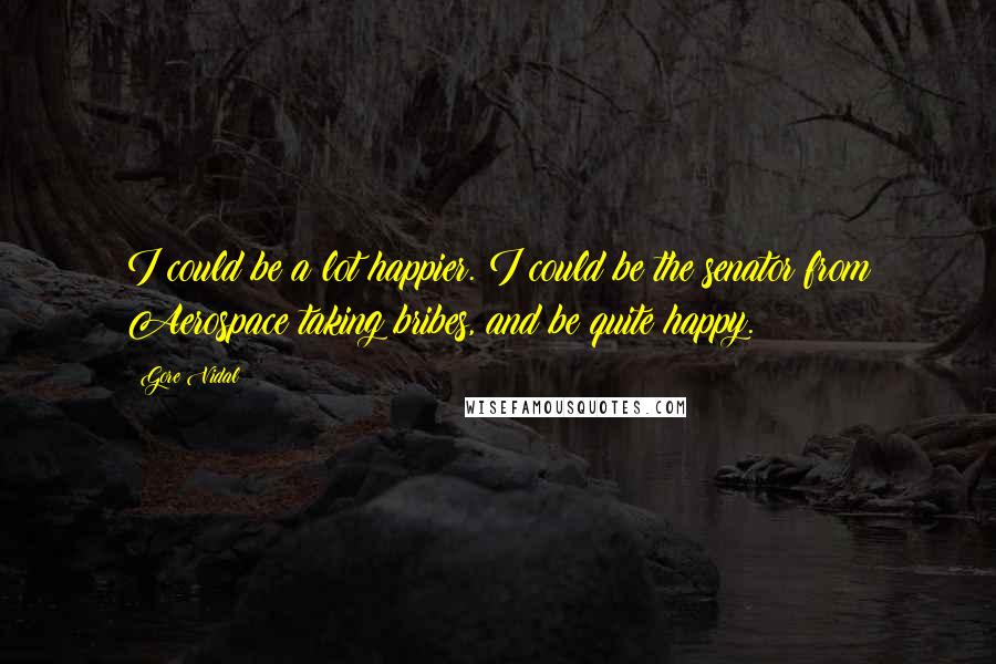 Gore Vidal Quotes: I could be a lot happier. I could be the senator from Aerospace taking bribes, and be quite happy.