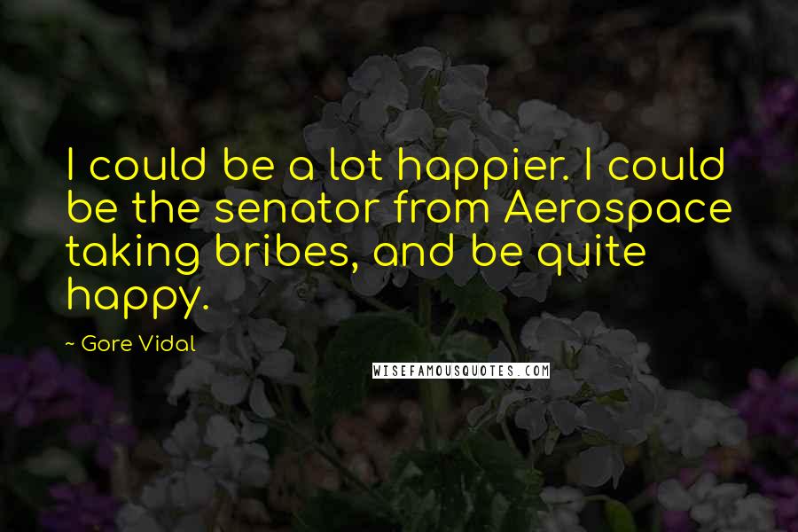 Gore Vidal Quotes: I could be a lot happier. I could be the senator from Aerospace taking bribes, and be quite happy.