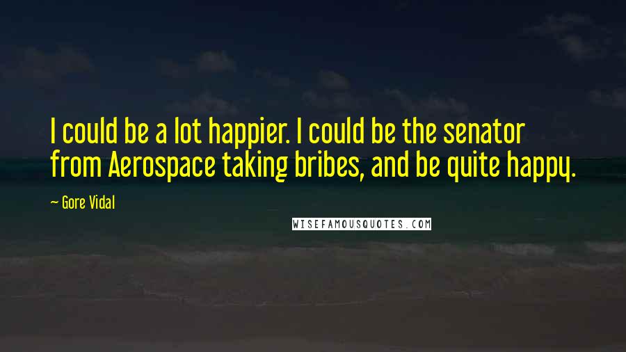 Gore Vidal Quotes: I could be a lot happier. I could be the senator from Aerospace taking bribes, and be quite happy.