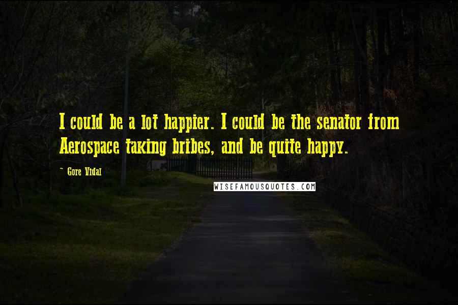 Gore Vidal Quotes: I could be a lot happier. I could be the senator from Aerospace taking bribes, and be quite happy.