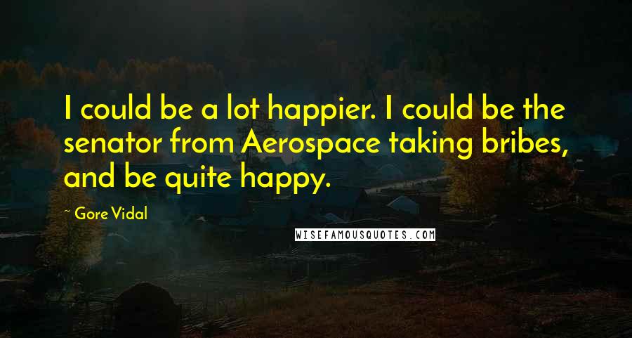 Gore Vidal Quotes: I could be a lot happier. I could be the senator from Aerospace taking bribes, and be quite happy.