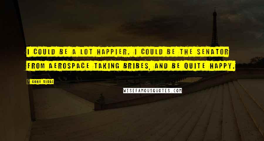 Gore Vidal Quotes: I could be a lot happier. I could be the senator from Aerospace taking bribes, and be quite happy.