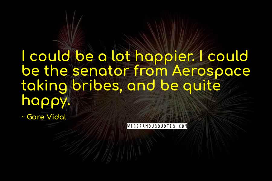 Gore Vidal Quotes: I could be a lot happier. I could be the senator from Aerospace taking bribes, and be quite happy.