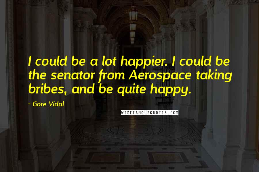 Gore Vidal Quotes: I could be a lot happier. I could be the senator from Aerospace taking bribes, and be quite happy.