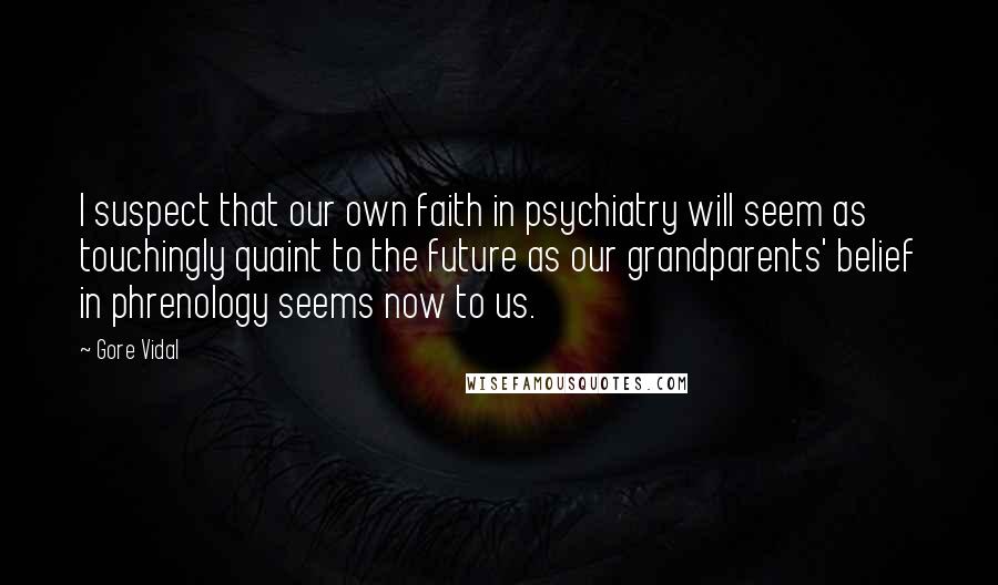 Gore Vidal Quotes: I suspect that our own faith in psychiatry will seem as touchingly quaint to the future as our grandparents' belief in phrenology seems now to us.