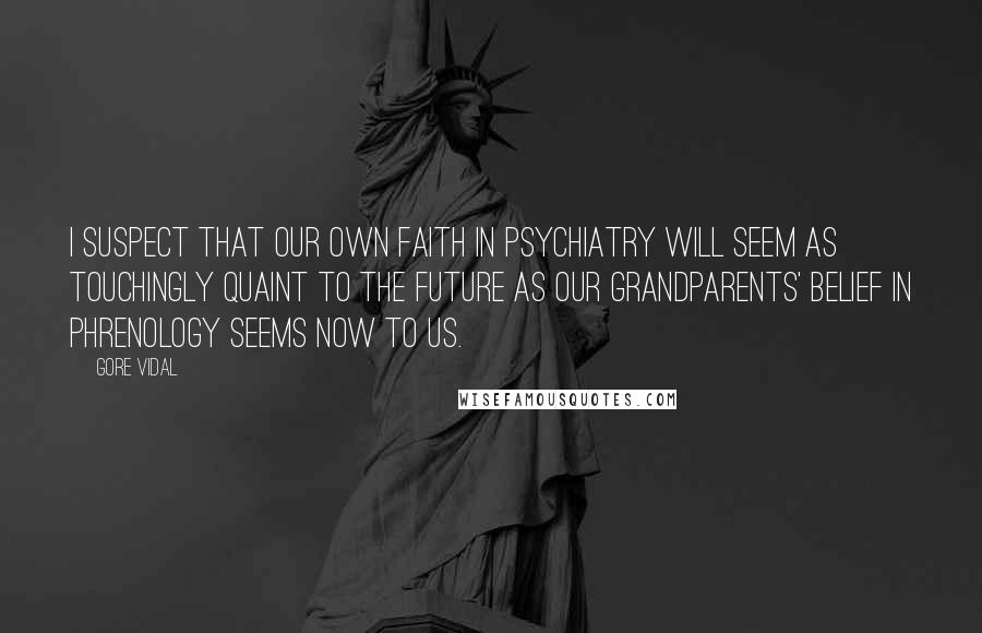 Gore Vidal Quotes: I suspect that our own faith in psychiatry will seem as touchingly quaint to the future as our grandparents' belief in phrenology seems now to us.