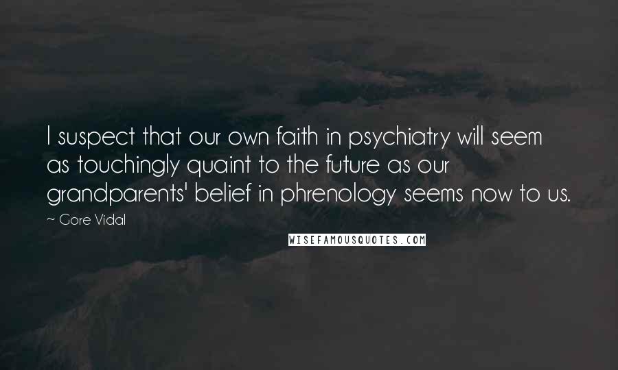 Gore Vidal Quotes: I suspect that our own faith in psychiatry will seem as touchingly quaint to the future as our grandparents' belief in phrenology seems now to us.