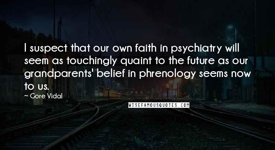 Gore Vidal Quotes: I suspect that our own faith in psychiatry will seem as touchingly quaint to the future as our grandparents' belief in phrenology seems now to us.