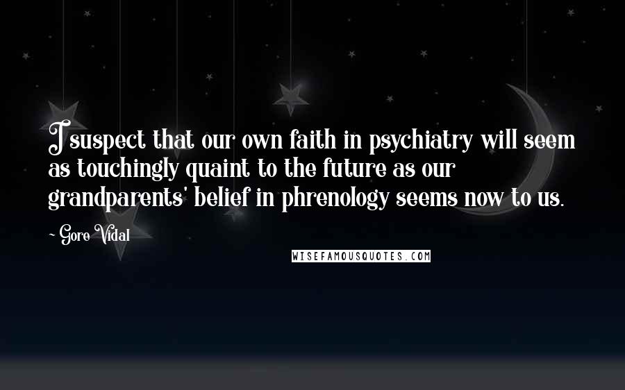 Gore Vidal Quotes: I suspect that our own faith in psychiatry will seem as touchingly quaint to the future as our grandparents' belief in phrenology seems now to us.