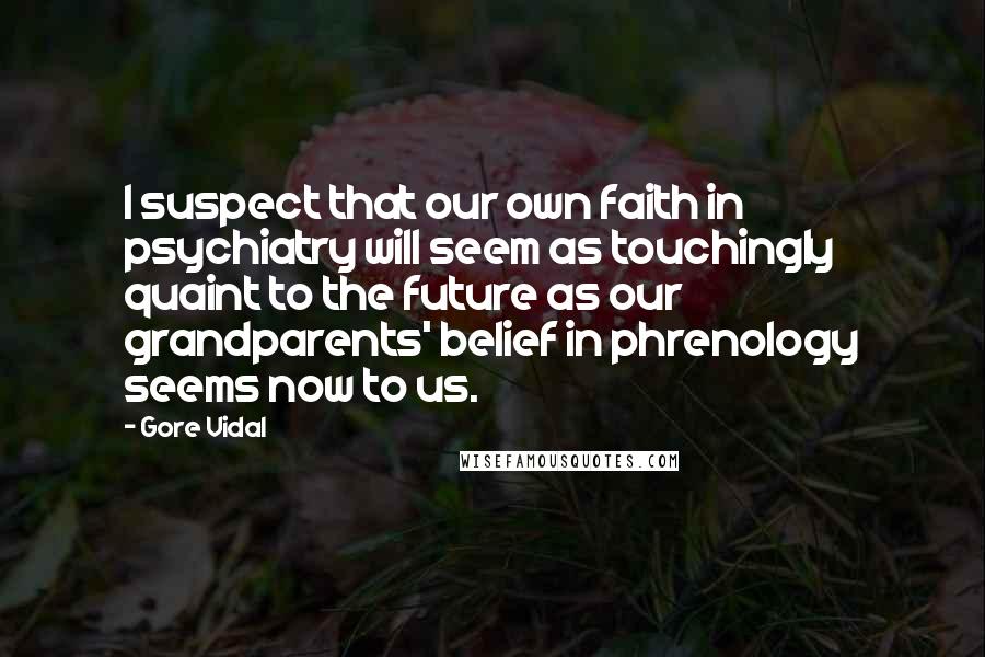 Gore Vidal Quotes: I suspect that our own faith in psychiatry will seem as touchingly quaint to the future as our grandparents' belief in phrenology seems now to us.