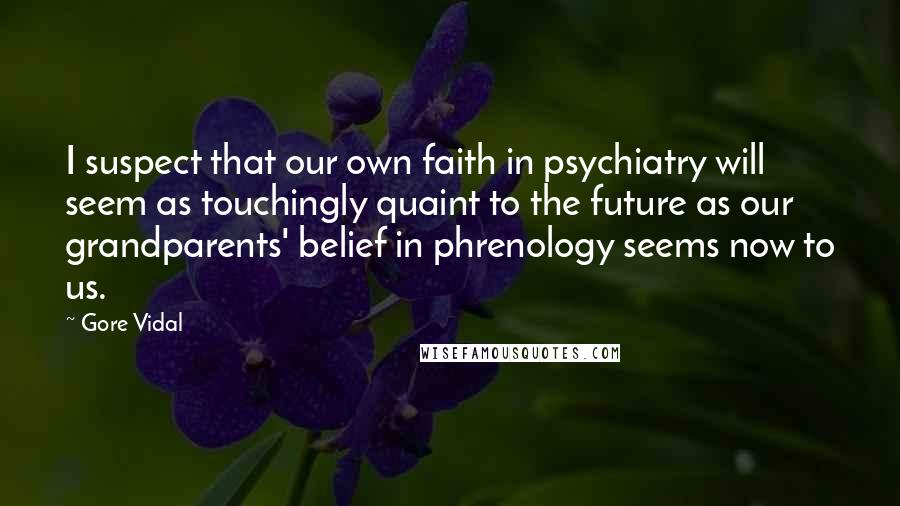Gore Vidal Quotes: I suspect that our own faith in psychiatry will seem as touchingly quaint to the future as our grandparents' belief in phrenology seems now to us.