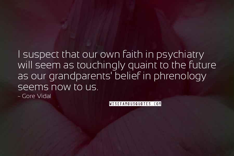 Gore Vidal Quotes: I suspect that our own faith in psychiatry will seem as touchingly quaint to the future as our grandparents' belief in phrenology seems now to us.