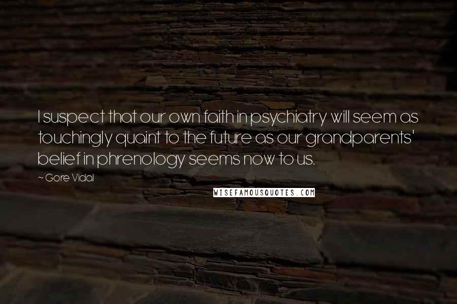 Gore Vidal Quotes: I suspect that our own faith in psychiatry will seem as touchingly quaint to the future as our grandparents' belief in phrenology seems now to us.