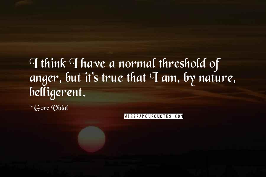 Gore Vidal Quotes: I think I have a normal threshold of anger, but it's true that I am, by nature, belligerent.