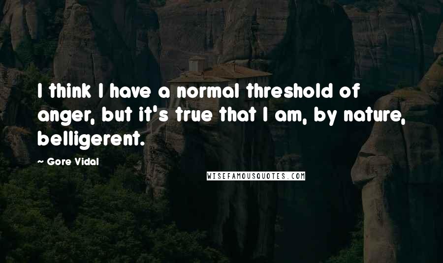 Gore Vidal Quotes: I think I have a normal threshold of anger, but it's true that I am, by nature, belligerent.