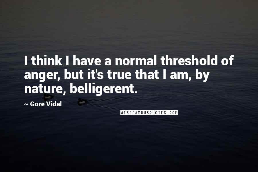 Gore Vidal Quotes: I think I have a normal threshold of anger, but it's true that I am, by nature, belligerent.