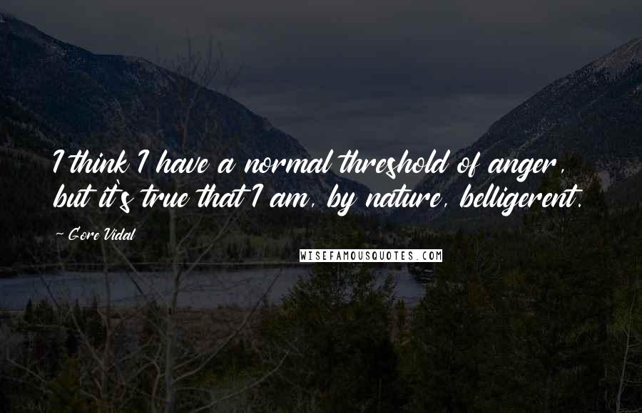 Gore Vidal Quotes: I think I have a normal threshold of anger, but it's true that I am, by nature, belligerent.