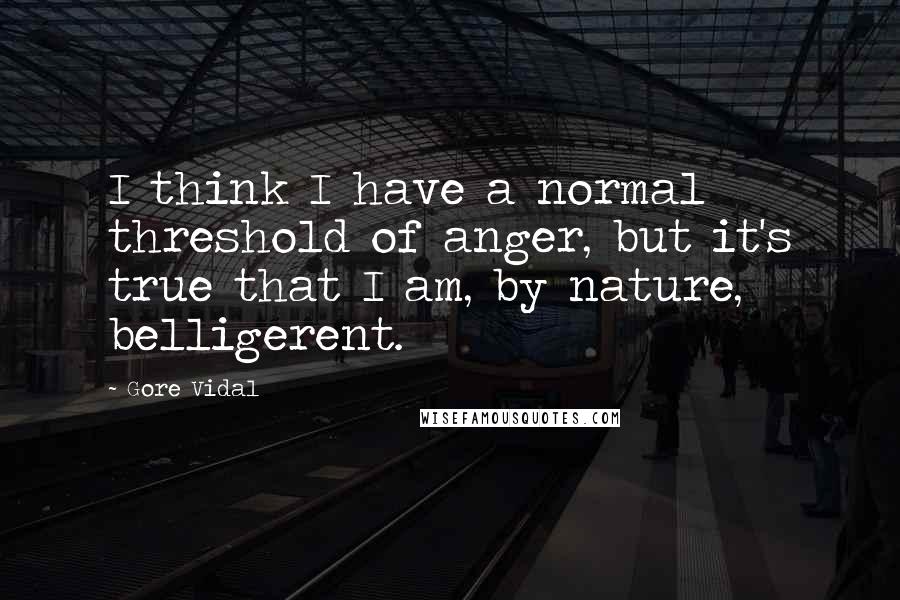 Gore Vidal Quotes: I think I have a normal threshold of anger, but it's true that I am, by nature, belligerent.