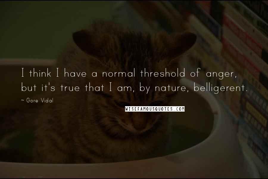 Gore Vidal Quotes: I think I have a normal threshold of anger, but it's true that I am, by nature, belligerent.