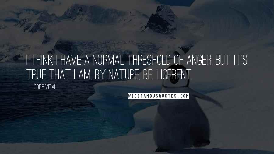 Gore Vidal Quotes: I think I have a normal threshold of anger, but it's true that I am, by nature, belligerent.