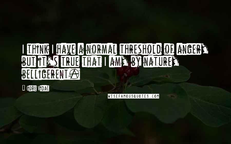 Gore Vidal Quotes: I think I have a normal threshold of anger, but it's true that I am, by nature, belligerent.