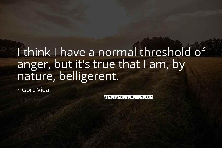 Gore Vidal Quotes: I think I have a normal threshold of anger, but it's true that I am, by nature, belligerent.