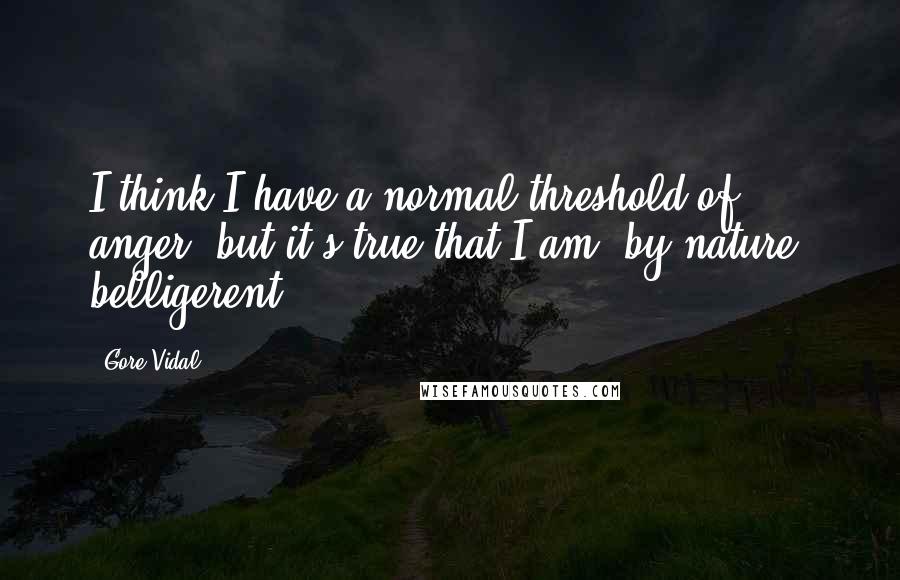 Gore Vidal Quotes: I think I have a normal threshold of anger, but it's true that I am, by nature, belligerent.