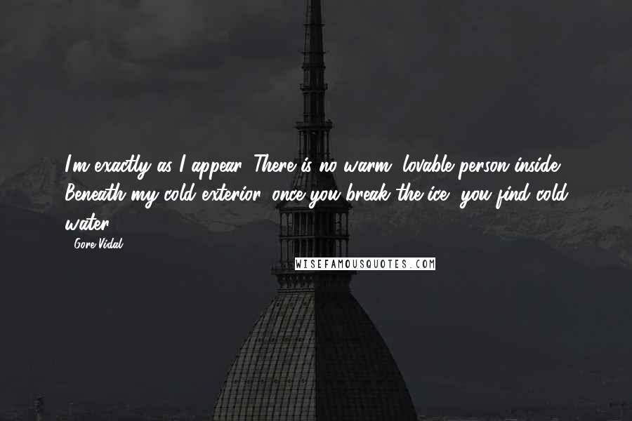 Gore Vidal Quotes: I'm exactly as I appear. There is no warm, lovable person inside. Beneath my cold exterior, once you break the ice, you find cold water.