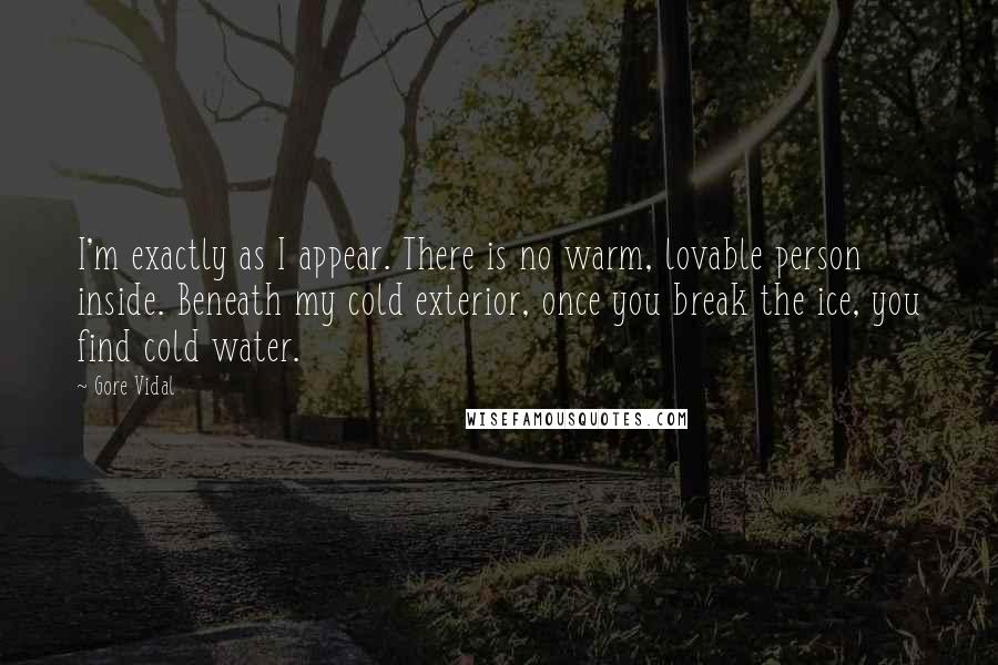 Gore Vidal Quotes: I'm exactly as I appear. There is no warm, lovable person inside. Beneath my cold exterior, once you break the ice, you find cold water.