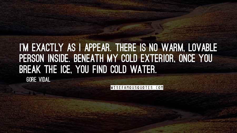 Gore Vidal Quotes: I'm exactly as I appear. There is no warm, lovable person inside. Beneath my cold exterior, once you break the ice, you find cold water.