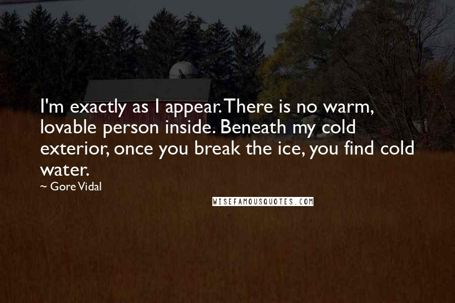 Gore Vidal Quotes: I'm exactly as I appear. There is no warm, lovable person inside. Beneath my cold exterior, once you break the ice, you find cold water.