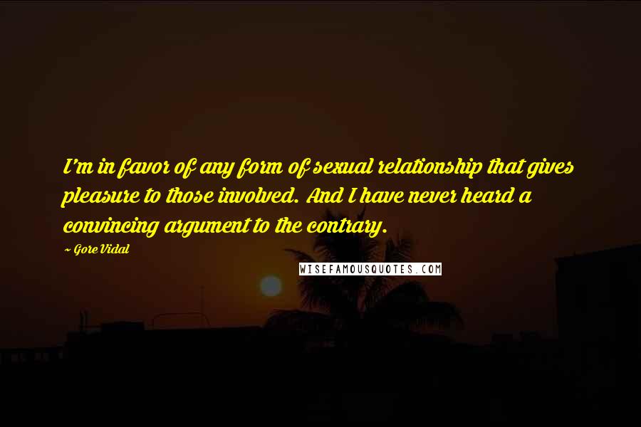 Gore Vidal Quotes: I'm in favor of any form of sexual relationship that gives pleasure to those involved. And I have never heard a convincing argument to the contrary.
