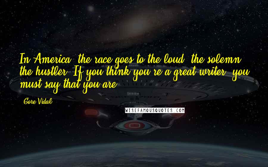 Gore Vidal Quotes: In America, the race goes to the loud, the solemn, the hustler. If you think you're a great writer, you must say that you are.