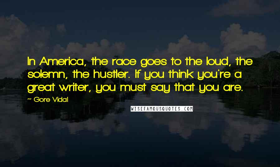 Gore Vidal Quotes: In America, the race goes to the loud, the solemn, the hustler. If you think you're a great writer, you must say that you are.