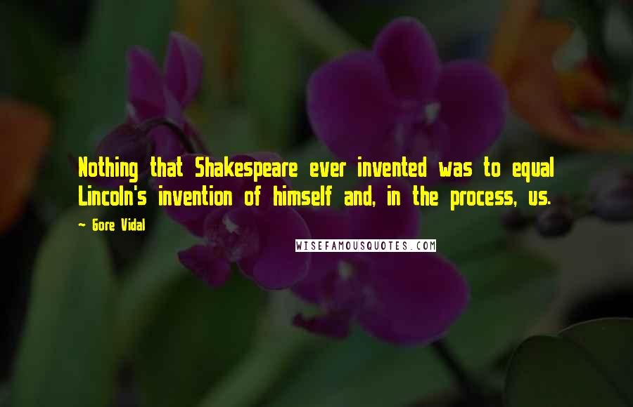 Gore Vidal Quotes: Nothing that Shakespeare ever invented was to equal Lincoln's invention of himself and, in the process, us.