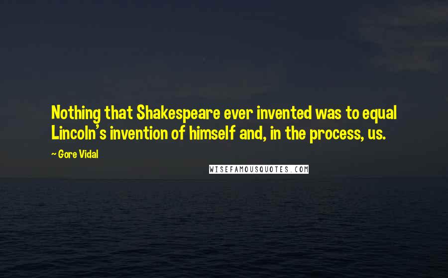 Gore Vidal Quotes: Nothing that Shakespeare ever invented was to equal Lincoln's invention of himself and, in the process, us.