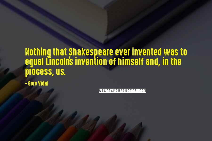 Gore Vidal Quotes: Nothing that Shakespeare ever invented was to equal Lincoln's invention of himself and, in the process, us.