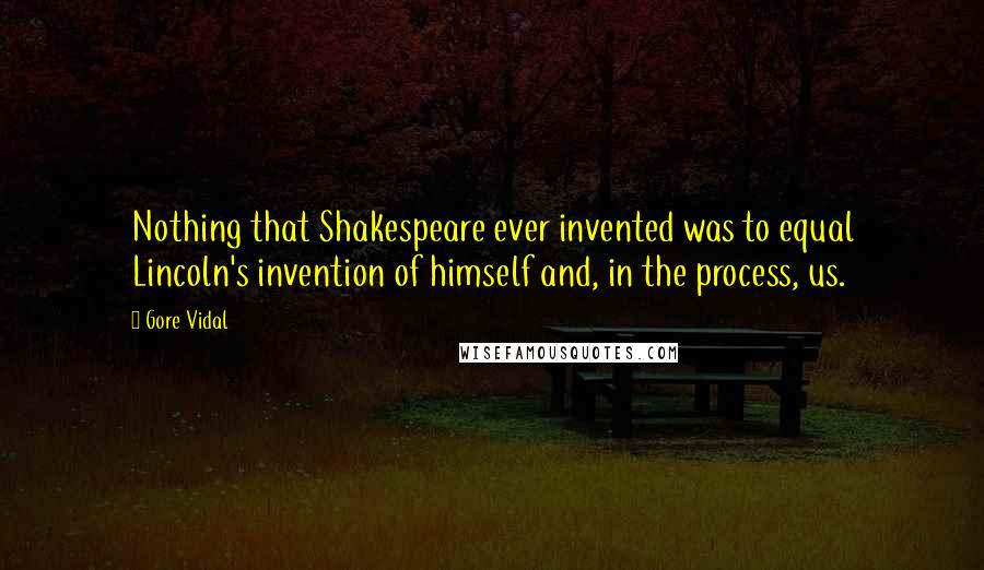 Gore Vidal Quotes: Nothing that Shakespeare ever invented was to equal Lincoln's invention of himself and, in the process, us.