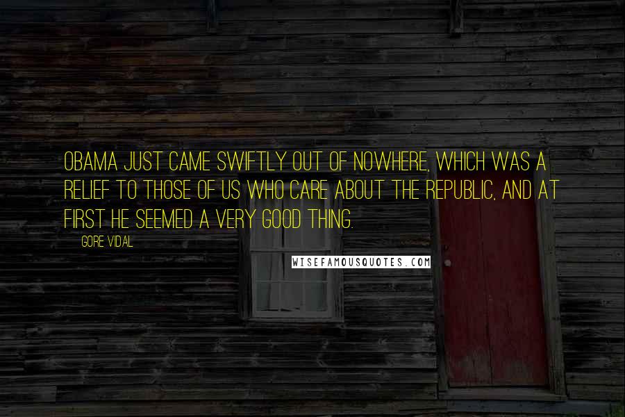 Gore Vidal Quotes: Obama just came swiftly out of nowhere, which was a relief to those of us who care about the Republic, and at first he seemed a very good thing.