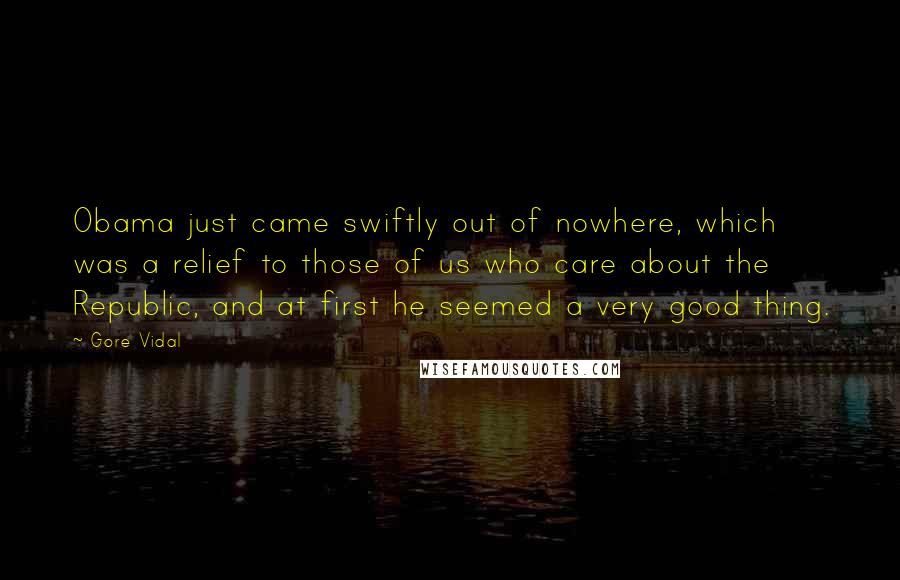Gore Vidal Quotes: Obama just came swiftly out of nowhere, which was a relief to those of us who care about the Republic, and at first he seemed a very good thing.